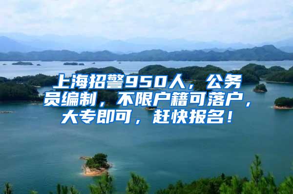 上海招警950人，公务员编制，不限户籍可落户，大专即可，赶快报名！