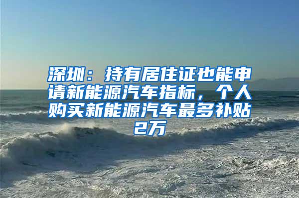 深圳：持有居住证也能申请新能源汽车指标，个人购买新能源汽车最多补贴2万