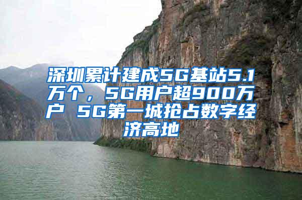 深圳累计建成5G基站5.1万个，5G用户超900万户 5G第一城抢占数字经济高地