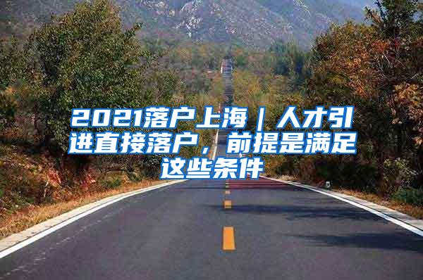 2021落户上海｜人才引进直接落户，前提是满足这些条件