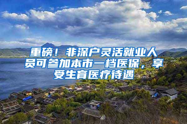 重磅！非深户灵活就业人员可参加本市一档医保，享受生育医疗待遇