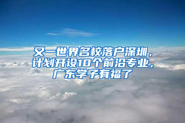 又一世界名校落户深圳，计划开设10个前沿专业，广东学子有福了