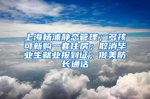 上海杨浦静态管理；多孩可新购一套住房；取消毕业生就业报到证；俄美防长通话