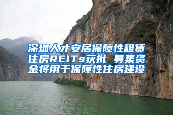 深圳人才安居保障性租赁住房REITs获批 募集资金将用于保障性住房建设