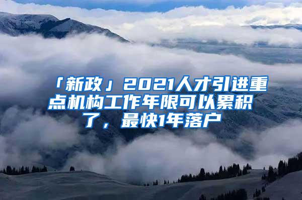 「新政」2021人才引进重点机构工作年限可以累积了，最快1年落户