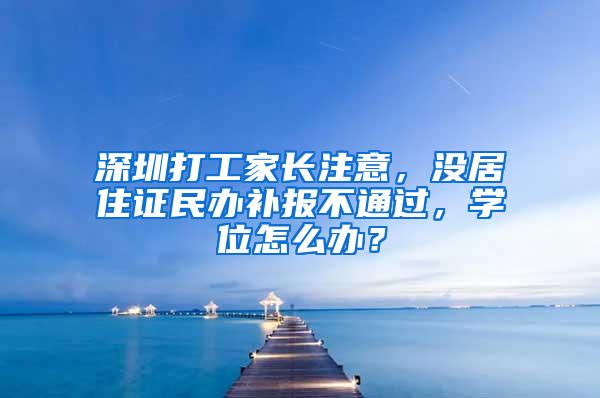 深圳打工家长注意，没居住证民办补报不通过，学位怎么办？