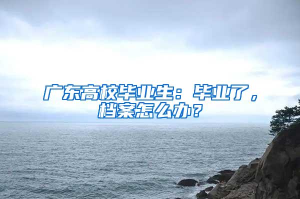 广东高校毕业生：毕业了，档案怎么办？