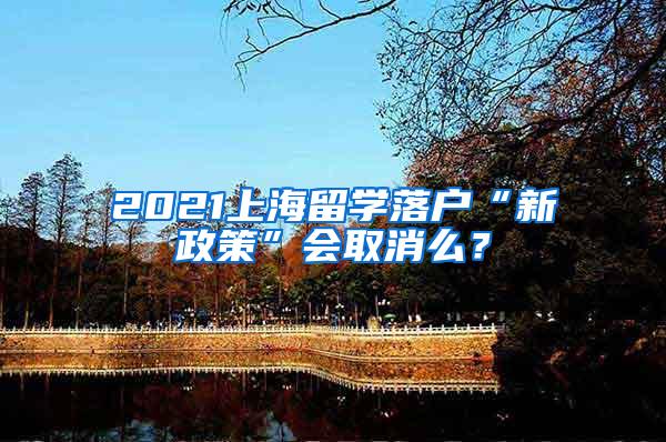 2021上海留学落户“新政策”会取消么？