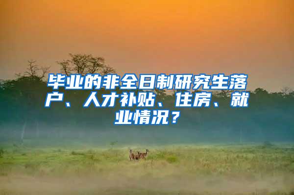 毕业的非全日制研究生落户、人才补贴、住房、就业情况？