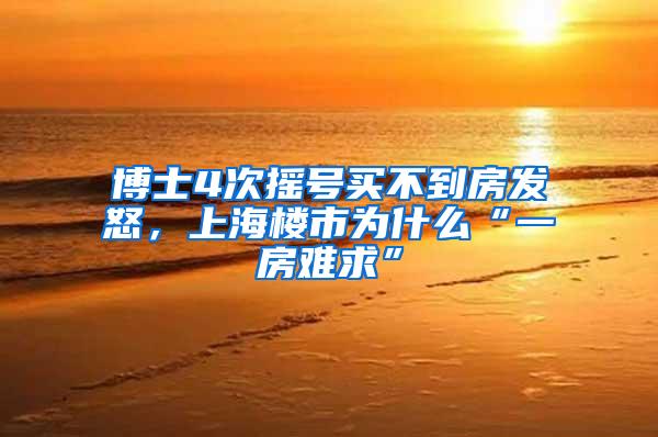 博士4次摇号买不到房发怒，上海楼市为什么“一房难求”