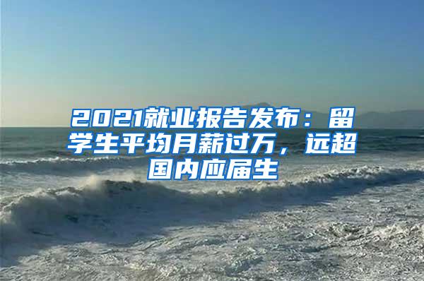 2021就业报告发布：留学生平均月薪过万，远超国内应届生