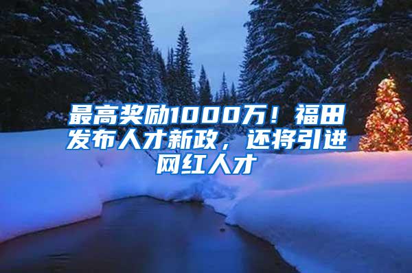 最高奖励1000万！福田发布人才新政，还将引进网红人才