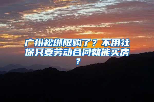 广州松绑限购了？不用社保只要劳动合同就能买房？