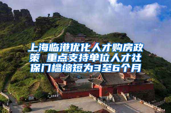 上海临港优化人才购房政策 重点支持单位人才社保门槛缩短为3至6个月