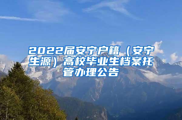 2022届安宁户籍（安宁生源）高校毕业生档案托管办理公告