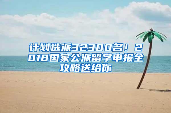 计划选派32300名！2018国家公派留学申报全攻略送给你