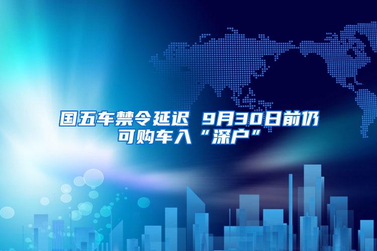 国五车禁令延迟 9月30日前仍可购车入“深户”