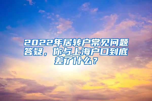 2022年居转户常见问题答疑，你与上海户口到底差了什么？