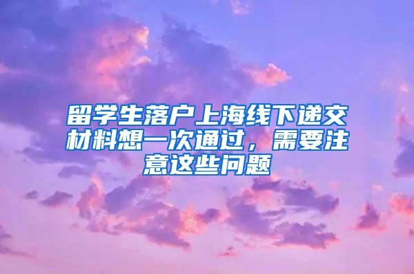 留学生落户上海线下递交材料想一次通过，需要注意这些问题