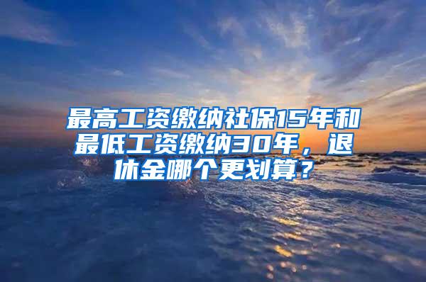 最高工资缴纳社保15年和最低工资缴纳30年，退休金哪个更划算？