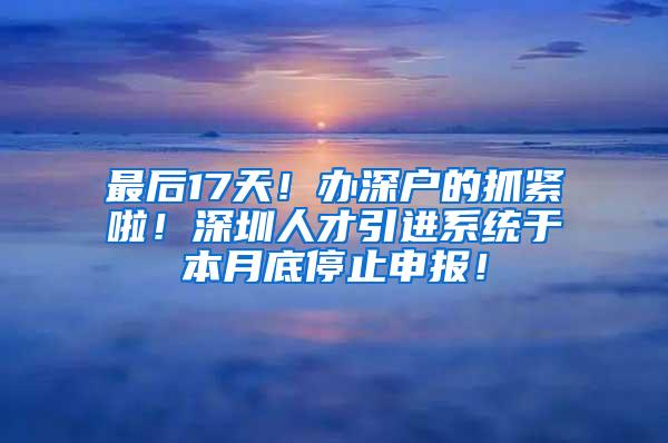 最后17天！办深户的抓紧啦！深圳人才引进系统于本月底停止申报！