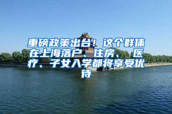 重磅政策出台！这个群体在上海落户、住房、 医疗、子女入学都将享受优待