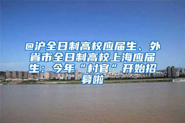 @沪全日制高校应届生、外省市全日制高校上海应届生：今年“村官”开始招募啦