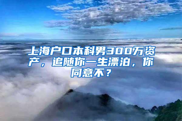 上海户口本科男300万资产，追随你一生漂泊，你同意不？