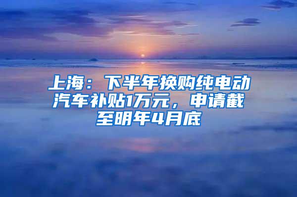 上海：下半年换购纯电动汽车补贴1万元，申请截至明年4月底