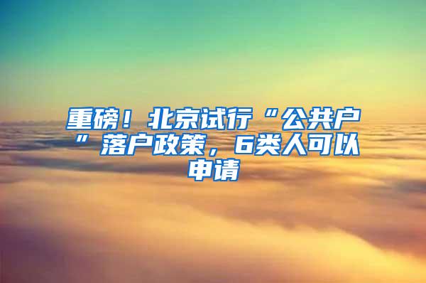 重磅！北京试行“公共户”落户政策，6类人可以申请