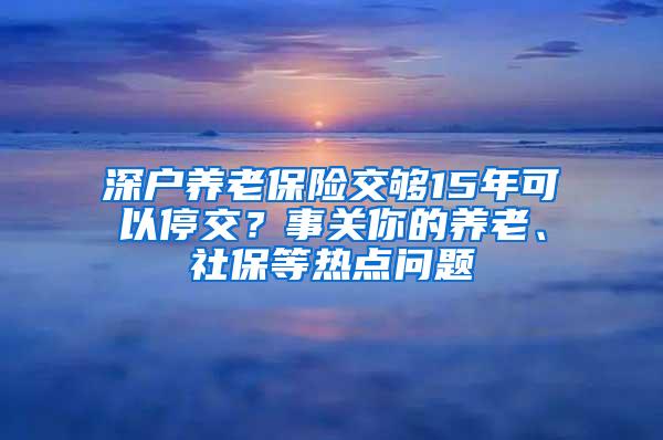 深户养老保险交够15年可以停交？事关你的养老、社保等热点问题