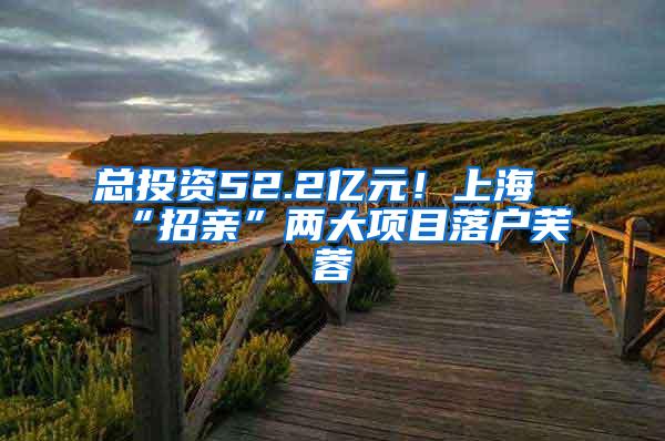 总投资52.2亿元！上海“招亲”两大项目落户芙蓉