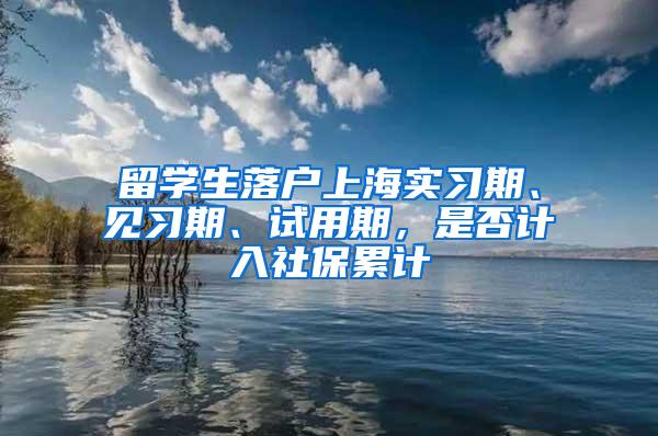 留学生落户上海实习期、见习期、试用期，是否计入社保累计