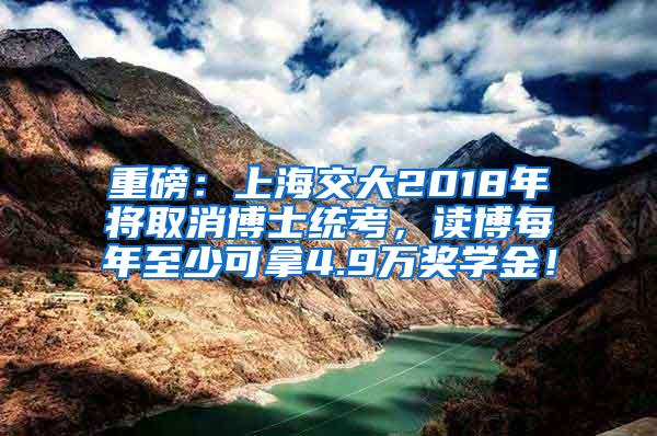重磅：上海交大2018年将取消博士统考，读博每年至少可拿4.9万奖学金！
