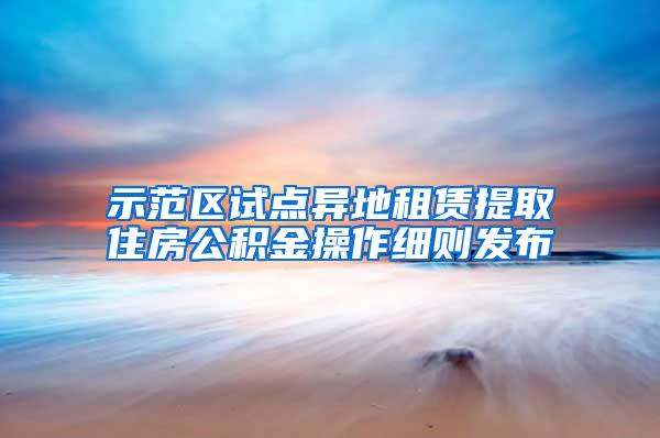 示范区试点异地租赁提取住房公积金操作细则发布