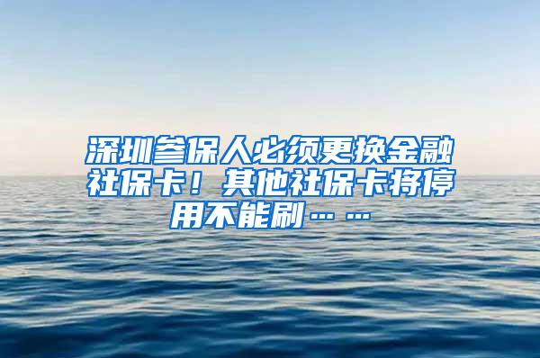 深圳参保人必须更换金融社保卡！其他社保卡将停用不能刷……