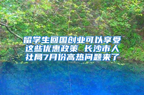 留学生回国创业可以享受这些优惠政策 长沙市人社局7月份高热问题来了