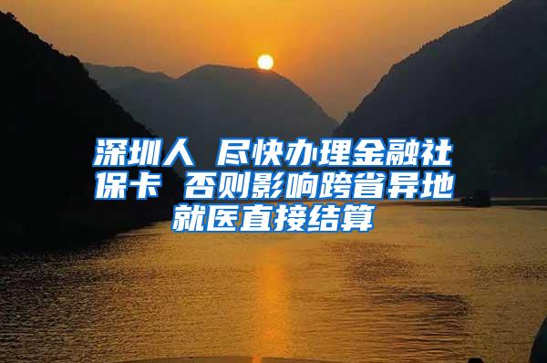 深圳人 尽快办理金融社保卡 否则影响跨省异地就医直接结算
