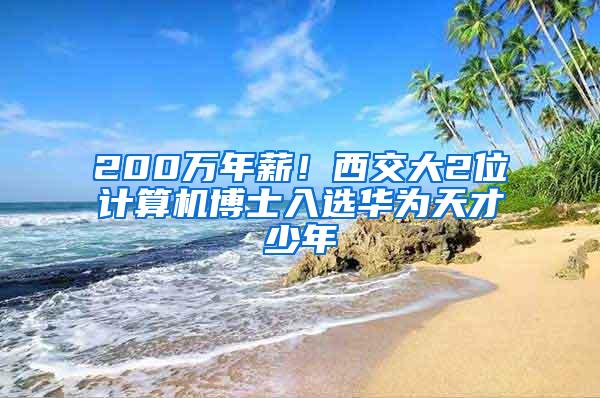 200万年薪！西交大2位计算机博士入选华为天才少年