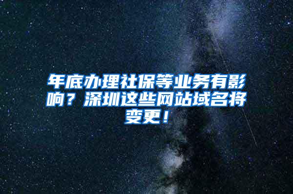 年底办理社保等业务有影响？深圳这些网站域名将变更！