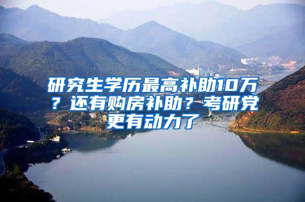 研究生学历最高补助10万？还有购房补助？考研党更有动力了