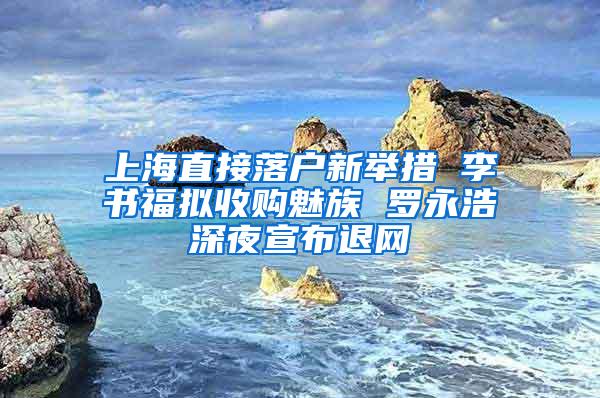 上海直接落户新举措 李书福拟收购魅族 罗永浩深夜宣布退网