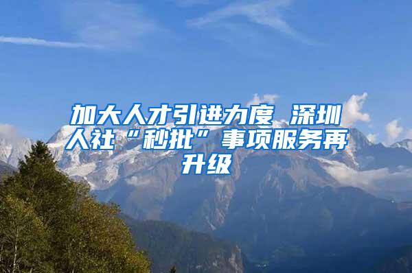 加大人才引进力度 深圳人社“秒批”事项服务再升级