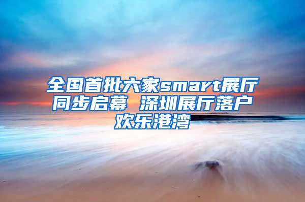 全国首批六家smart展厅同步启幕 深圳展厅落户欢乐港湾