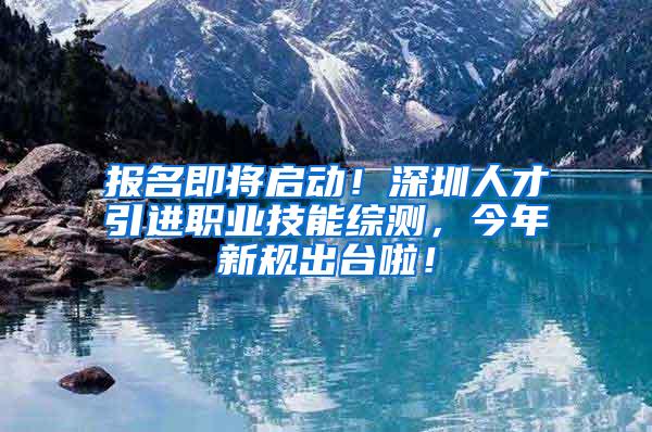 报名即将启动！深圳人才引进职业技能综测，今年新规出台啦！