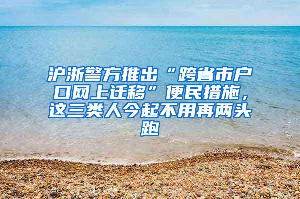 沪浙警方推出“跨省市户口网上迁移”便民措施，这三类人今起不用再两头跑