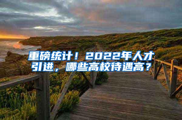 重磅统计！2022年人才引进，哪些高校待遇高？