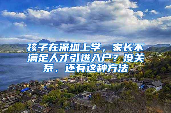 孩子在深圳上学，家长不满足人才引进入户？没关系，还有这种方法