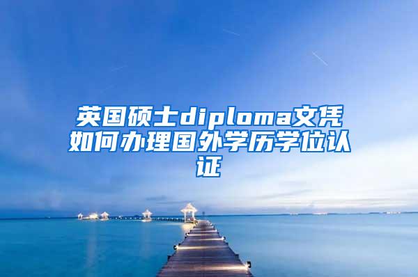 英国硕士diploma文凭如何办理国外学历学位认证