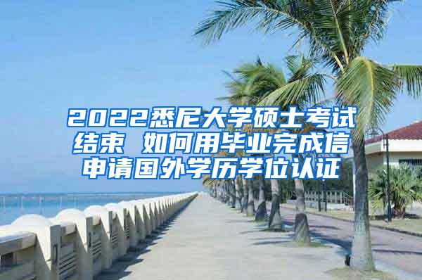 2022悉尼大学硕士考试结束 如何用毕业完成信申请国外学历学位认证